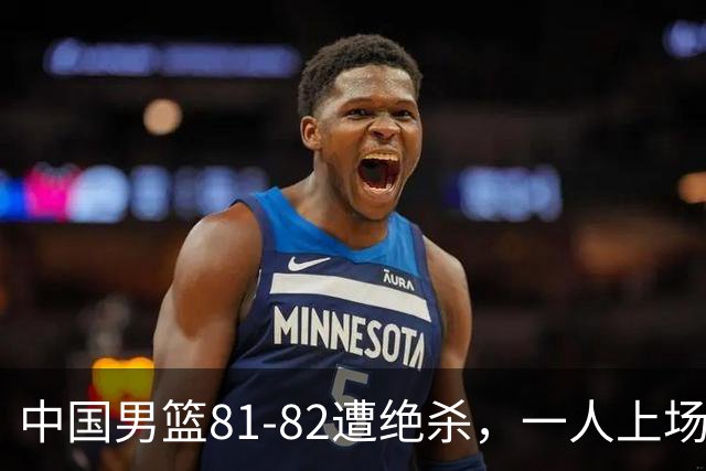 中国男篮81-82遭绝杀，一人上场21分钟正负值-18全场最差，离开吧